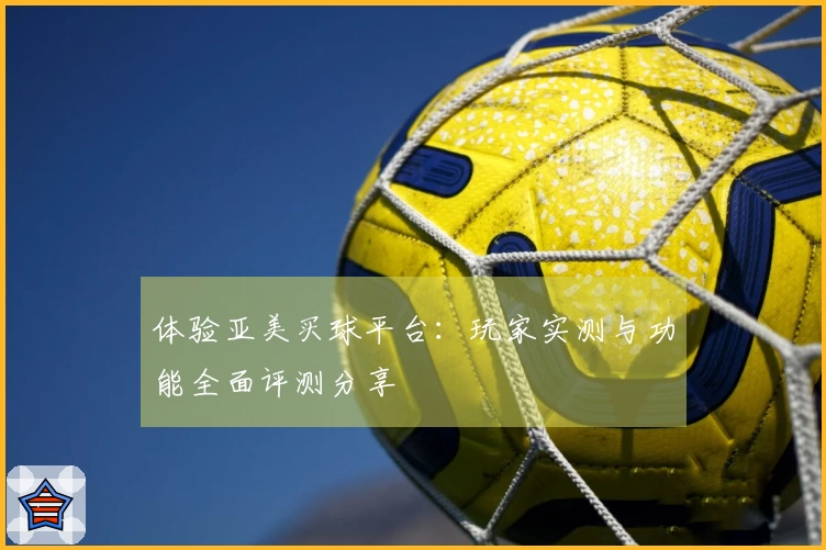 体验亚美买球平台：玩家实测与功能全面评测分享