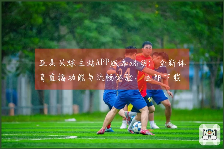 亚美买球主站APP版本说明：全新体育直播功能与流畅体验，立即下载上手